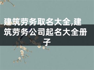 建筑劳务取名大全,建筑劳务公司起名大全册子