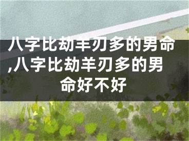 八字比劫羊刃多的男命,八字比劫羊刃多的男命好不好