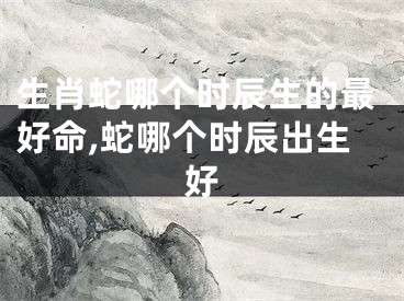 生肖蛇哪个时辰生的最好命,蛇哪个时辰出生好