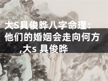 大S具俊晔八字命理：他们的婚姻会走向何方,大s 具俊晔
