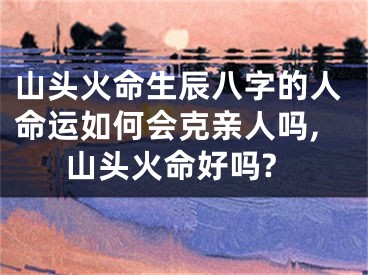 山头火命生辰八字的人命运如何会克亲人吗,山头火命好吗?