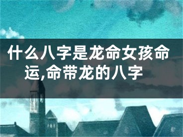 什么八字是龙命女孩命运,命带龙的八字