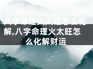 八字命理火太旺怎么化解,八字命理火太旺怎么化解财运