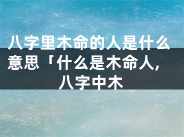 八字里木命的人是什么意思「什么是木命人,八字中木