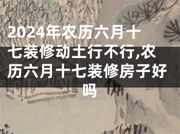 2024年农历六月十七装修动土行不行,农历六月十七装修房子好吗