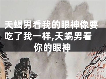 天蝎男看我的眼神像要吃了我一样,天蝎男看你的眼神