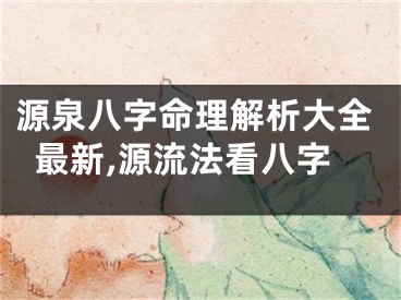 源泉八字命理解析大全最新,源流法看八字