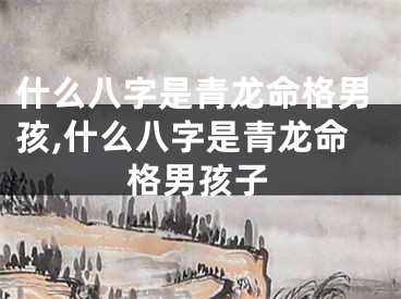 什么八字是青龙命格男孩,什么八字是青龙命格男孩子