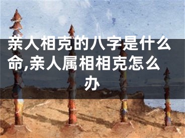 亲人相克的八字是什么命,亲人属相相克怎么办