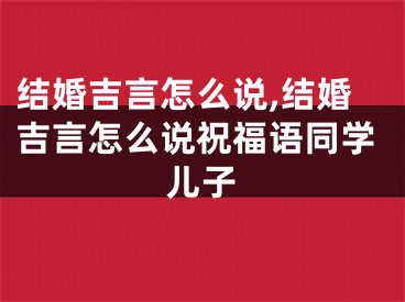 结婚吉言怎么说,结婚吉言怎么说祝福语同学儿子