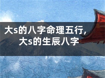大s的八字命理五行,大s的生辰八字