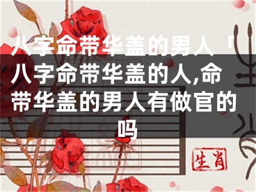 八字命带华盖的男人「八字命带华盖的人,命带华盖的男人有做官的吗