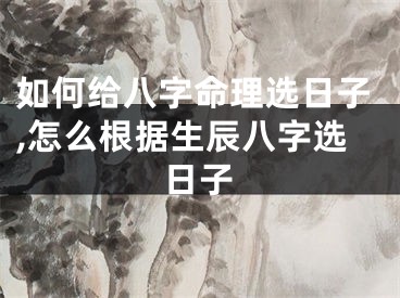 如何给八字命理选日子,怎么根据生辰八字选日子