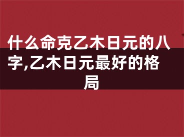 什么命克乙木日元的八字,乙木日元最好的格局