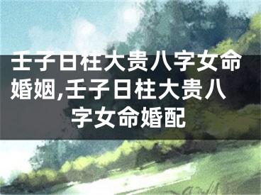 壬子日柱大贵八字女命婚姻,壬子日柱大贵八字女命婚配