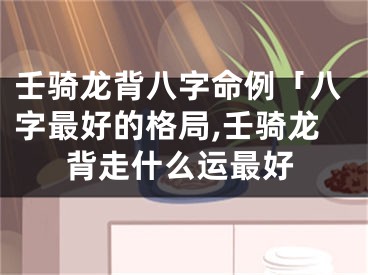 壬骑龙背八字命例「八字最好的格局,壬骑龙背走什么运最好