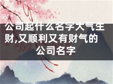 公司起什么名字大气生财,又顺利又有财气的公司名字