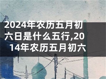 2024年农历五月初六日是什么五行,2014年农历五月初六