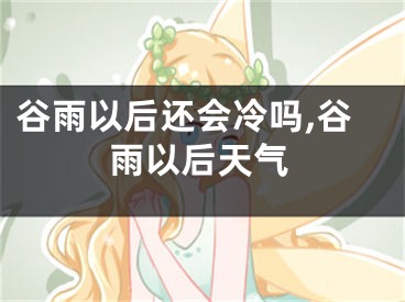 谷雨以后还会冷吗,谷雨以后天气