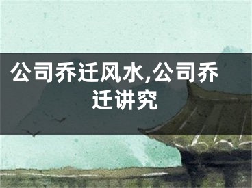 公司乔迁风水,公司乔迁讲究
