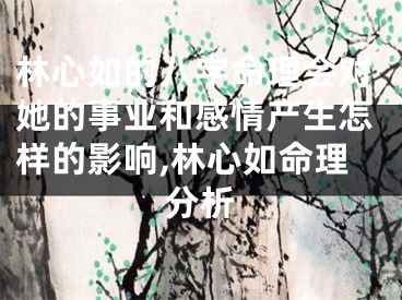 林心如的八字命理会对她的事业和感情产生怎样的影响,林心如命理分析