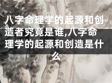 八字命理学的起源和创造者究竟是谁,八字命理学的起源和创造是什么