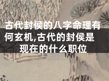 古代封侯的八字命理有何玄机,古代的封侯是现在的什么职位