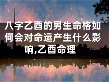 八字乙酉的男生命格如何会对命运产生什么影响,乙酉命理