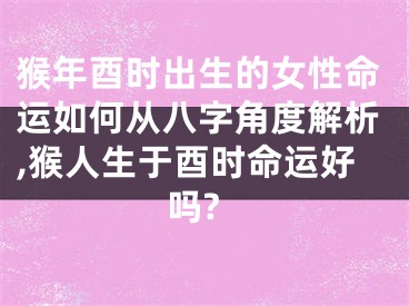 猴年酉时出生的女性命运如何从八字角度解析,猴人生于酉时命运好吗?