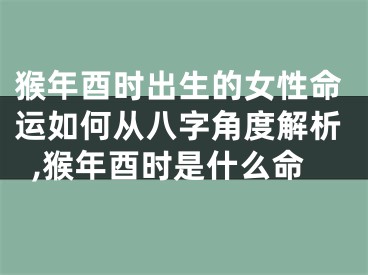 猴年酉时出生的女性命运如何从八字角度解析,猴年酉时是什么命
