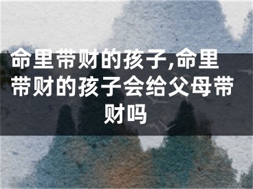 命里带财的孩子,命里带财的孩子会给父母带财吗