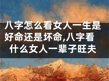 八字怎么看女人一生是好命还是坏命,八字看什么女人一辈子旺夫