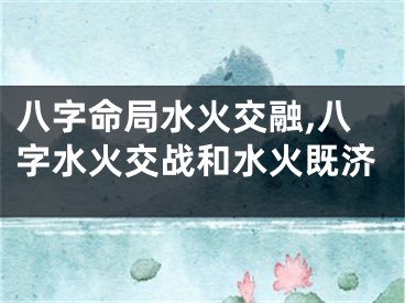 八字命局水火交融,八字水火交战和水火既济