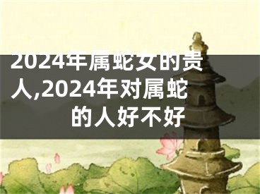 2024年属蛇女的贵人,2024年对属蛇的人好不好