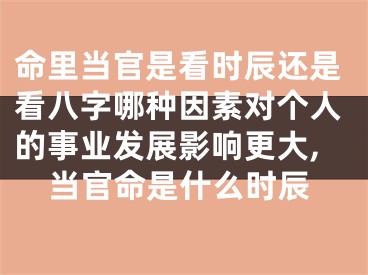 命里当官是看时辰还是看八字哪种因素对个人的事业发展影响更大,当官命是什么时辰