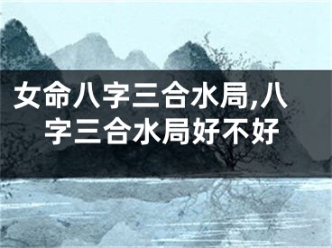 女命八字三合水局,八字三合水局好不好