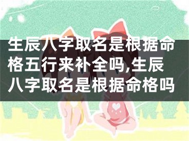 生辰八字取名是根据命格五行来补全吗,生辰八字取名是根据命格吗