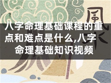 八字命理基础课程的重点和难点是什么,八字命理基础知识视频