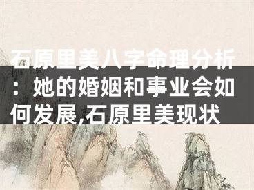 石原里美八字命理分析：她的婚姻和事业会如何发展,石原里美现状