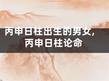 丙申日柱出生的男女,丙申日柱论命