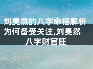 刘昊然的八字命格解析为何备受关注,刘昊然八字财官旺