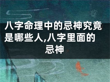 八字命理中的忌神究竟是哪些人,八字里面的忌神