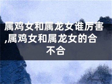 属鸡女和属龙女谁厉害,属鸡女和属龙女的合不合
