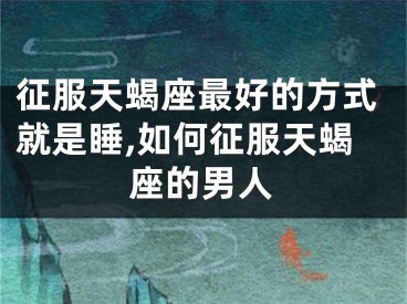 征服天蝎座最好的方式就是睡,如何征服天蝎座的男人