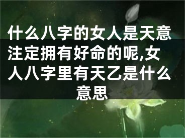 什么八字的女人是天意注定拥有好命的呢,女人八字里有天乙是什么意思