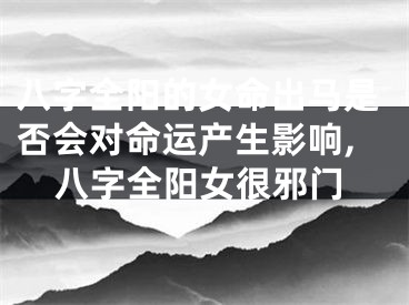 八字全阳的女命出马是否会对命运产生影响,八字全阳女很邪门