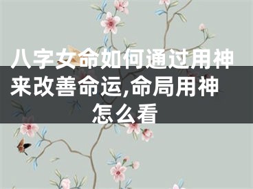 八字女命如何通过用神来改善命运,命局用神怎么看