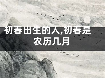 初春出生的人,初春是农历几月