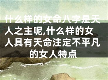 什么样的女命八字是天人之主呢,什么样的女人具有天命注定不平凡的女人特点