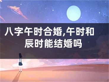 八字午时合婚,午时和辰时能结婚吗